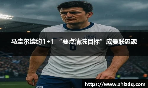 马圭尔续约1+1 “要点清洗目标”成曼联忠魂