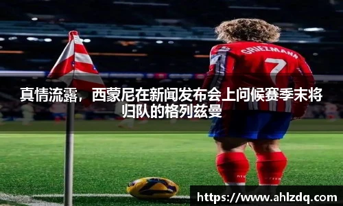 真情流露，西蒙尼在新闻发布会上问候赛季末将归队的格列兹曼